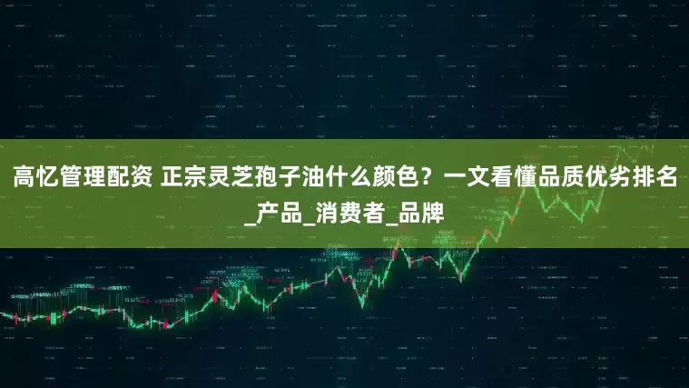 高忆管理配资 正宗灵芝孢子油什么颜色？一文看懂品质优劣排名_产品_消费者_品牌