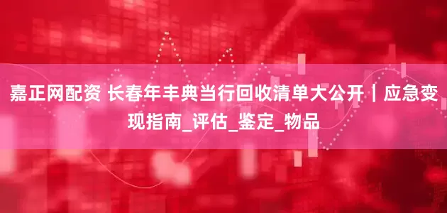 嘉正网配资 长春年丰典当行回收清单大公开｜应急变现指南_评估_鉴定_物品