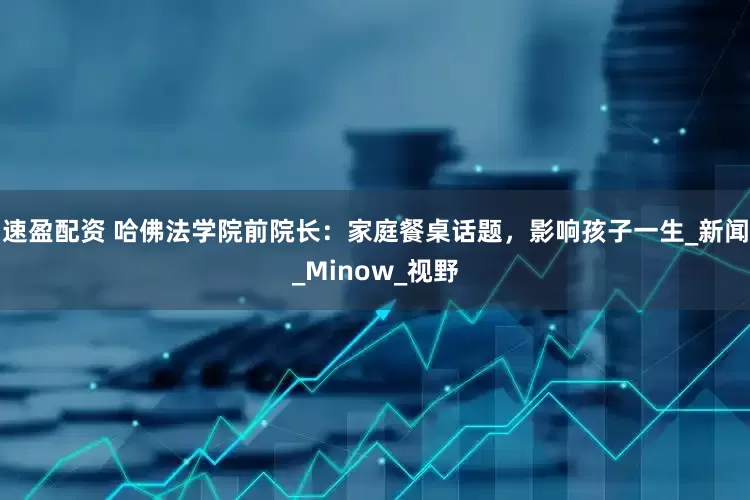 速盈配资 哈佛法学院前院长：家庭餐桌话题，影响孩子一生_新闻_Minow_视野