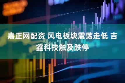 嘉正网配资 风电板块震荡走低 吉鑫科技触及跌停