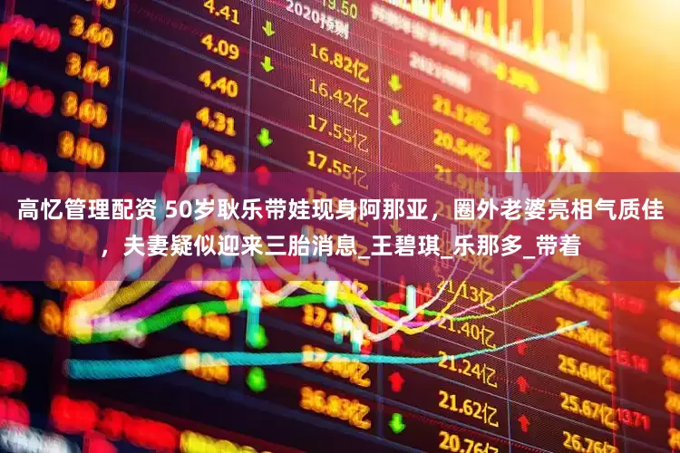 高忆管理配资 50岁耿乐带娃现身阿那亚，圈外老婆亮相气质佳，夫妻疑似迎来三胎消息_王碧琪_乐那多_带着