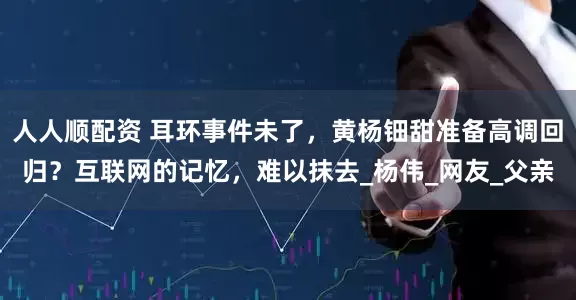 人人顺配资 耳环事件未了，黄杨钿甜准备高调回归？互联网的记忆，难以抹去_杨伟_网友_父亲
