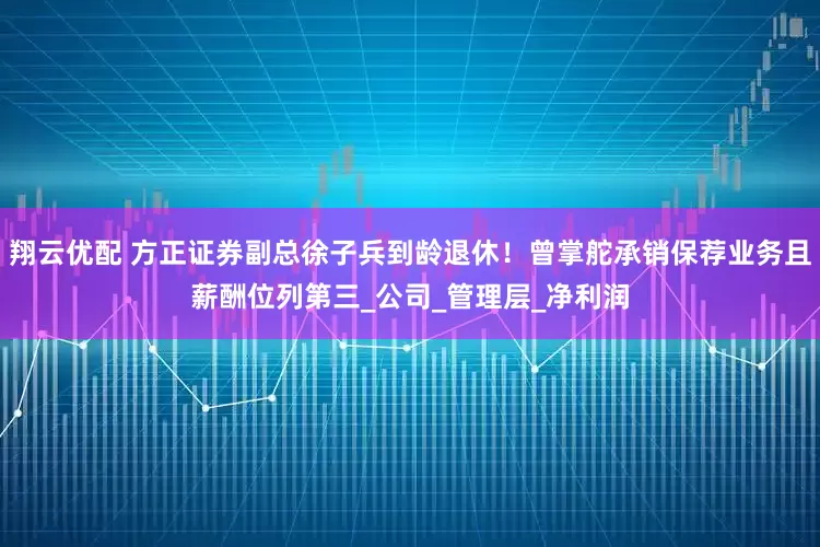 翔云优配 方正证券副总徐子兵到龄退休！曾掌舵承销保荐业务且薪酬位列第三_公司_管理层_净利润
