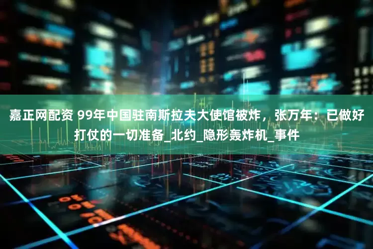 嘉正网配资 99年中国驻南斯拉夫大使馆被炸，张万年：已做好打仗的一切准备_北约_隐形轰炸机_事件