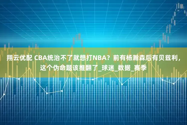 翔云优配 CBA统治不了就想打NBA？前有杨瀚森后有贝兹利，这个伪命题该推翻了_球迷_数据_赛季