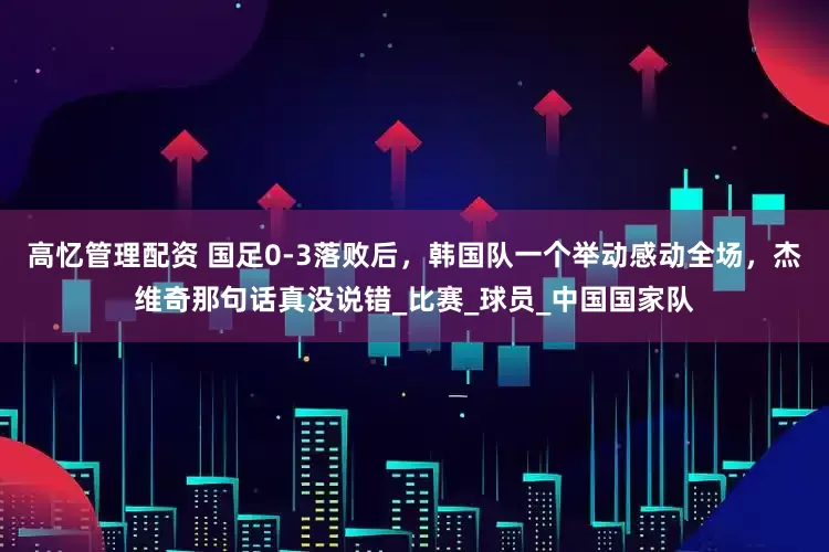 高忆管理配资 国足0-3落败后，韩国队一个举动感动全场，杰维奇那句话真没说错_比赛_球员_中国国家队