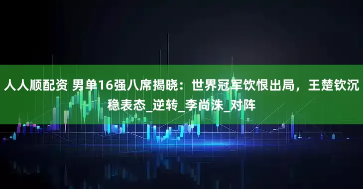 人人顺配资 男单16强八席揭晓：世界冠军饮恨出局，王楚钦沉稳表态_逆转_李尚洙_对阵