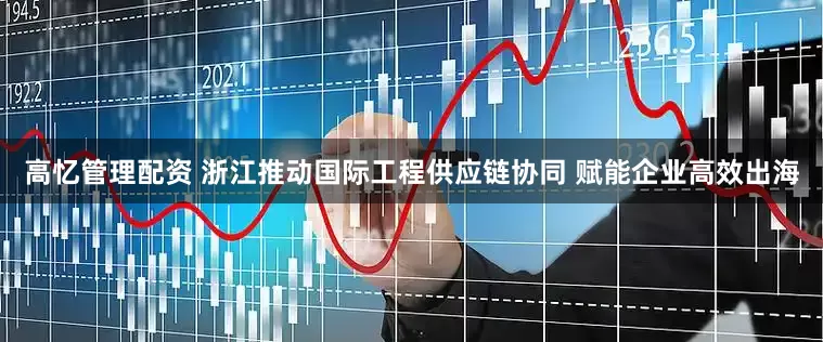 高忆管理配资 浙江推动国际工程供应链协同 赋能企业高效出海