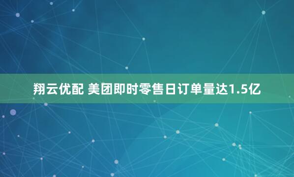 翔云优配 美团即时零售日订单量达1.5亿