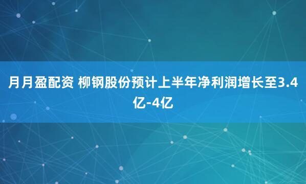 月月盈配资 柳钢股份预计上半年净利润增长至3.4亿-4亿