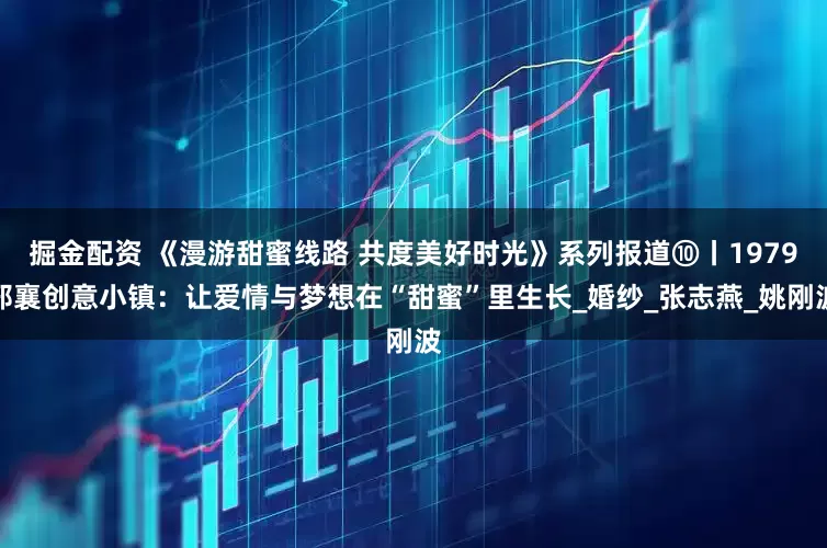 掘金配资 《漫游甜蜜线路 共度美好时光》系列报道⑩丨1979邢襄创意小镇：让爱情与梦想在“甜蜜”里生长_婚纱_张志燕_姚刚波