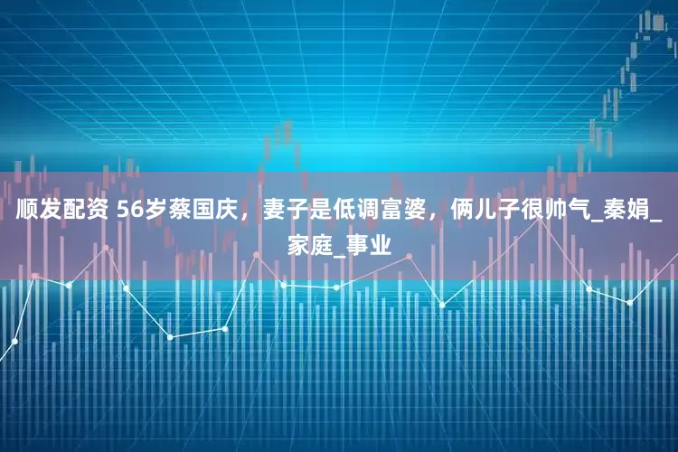 顺发配资 56岁蔡国庆，妻子是低调富婆，俩儿子很帅气_秦娟_家庭_事业