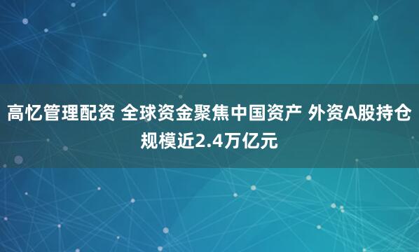 高忆管理配资 全球资金聚焦中国资产 外资A股持仓规模近2.4万亿元