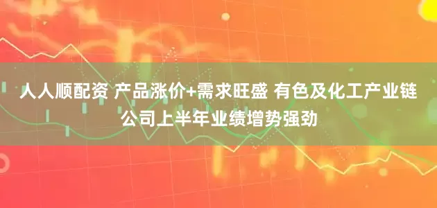 人人顺配资 产品涨价+需求旺盛 有色及化工产业链公司上半年业绩增势强劲