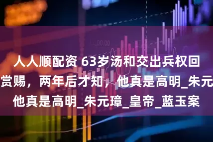 人人顺配资 63岁汤和交出兵权回乡，临走不忘要赏赐，两年后才知，他真是高明_朱元璋_皇帝_蓝玉案