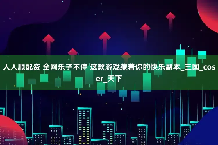 人人顺配资 全网乐子不停 这款游戏藏着你的快乐副本_三国_coser_天下