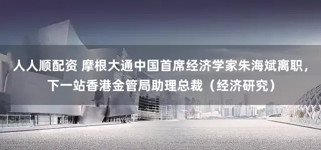 人人顺配资 摩根大通中国首席经济学家朱海斌离职，下一站香港金管局助理总裁（经济研究）