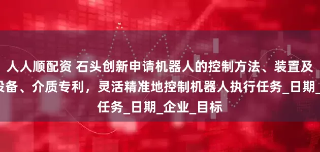 人人顺配资 石头创新申请机器人的控制方法、装置及机器人、设备、介质专利，灵活精准地控制机器人执行任务_日期_企业_目标