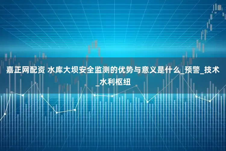 嘉正网配资 水库大坝安全监测的优势与意义是什么_预警_技术_水利枢纽