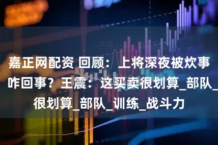 嘉正网配资 回顾：上将深夜被炊事员拍一锅铲，咋回事？王震：这买卖很划算_部队_训练_战斗力