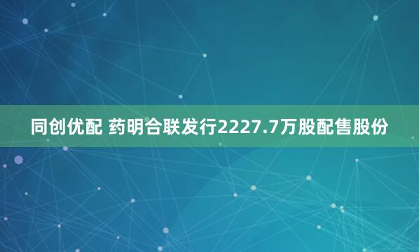 同创优配 药明合联发行2227.7万股配售股份
