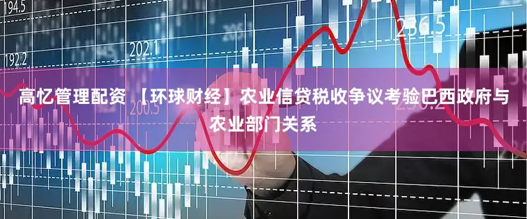 高忆管理配资 【环球财经】农业信贷税收争议考验巴西政府与农业部门关系