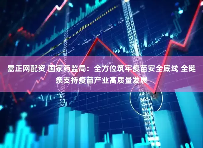 嘉正网配资 国家药监局：全方位筑牢疫苗安全底线 全链条支持疫苗产业高质量发展